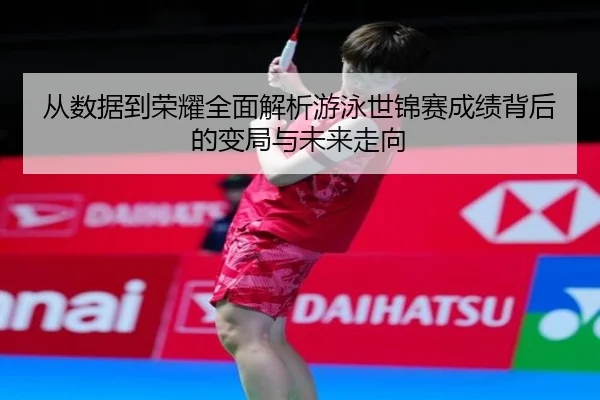 从数据到荣耀全面解析游泳世锦赛成绩背后的变局与未来走向