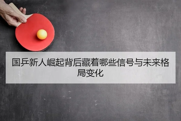 国乒新人崛起背后藏着哪些信号与未来格局变化