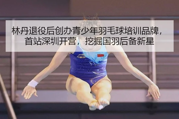 林丹退役后创办青少年羽毛球培训品牌，首站深圳开营，挖掘国羽后备新星