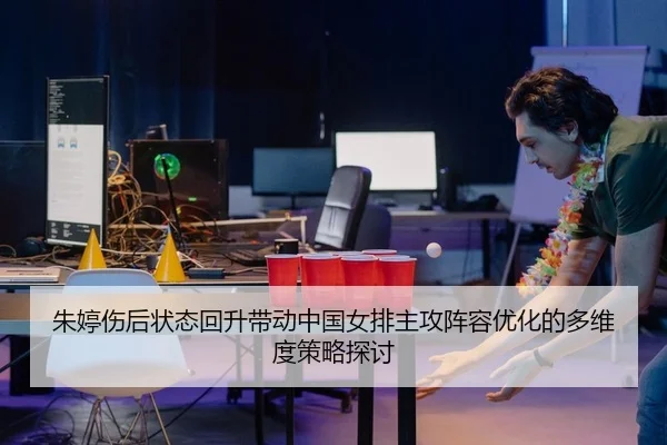 朱婷伤后状态回升带动中国女排主攻阵容优化的多维度策略探讨